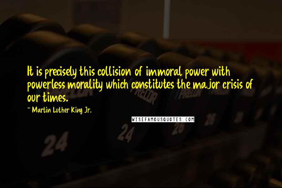 Martin Luther King Jr. Quotes: It is precisely this collision of immoral power with powerless morality which constitutes the major crisis of our times.