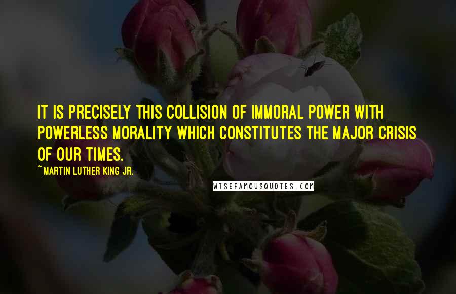 Martin Luther King Jr. Quotes: It is precisely this collision of immoral power with powerless morality which constitutes the major crisis of our times.