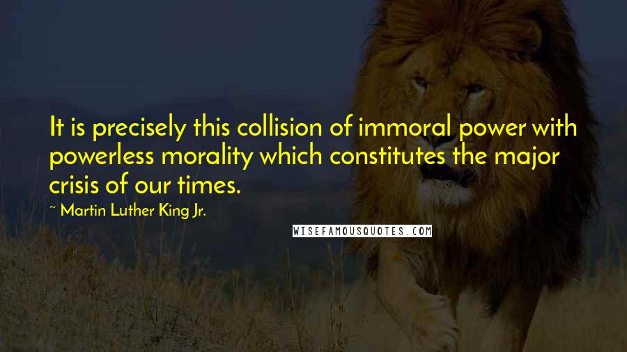 Martin Luther King Jr. Quotes: It is precisely this collision of immoral power with powerless morality which constitutes the major crisis of our times.