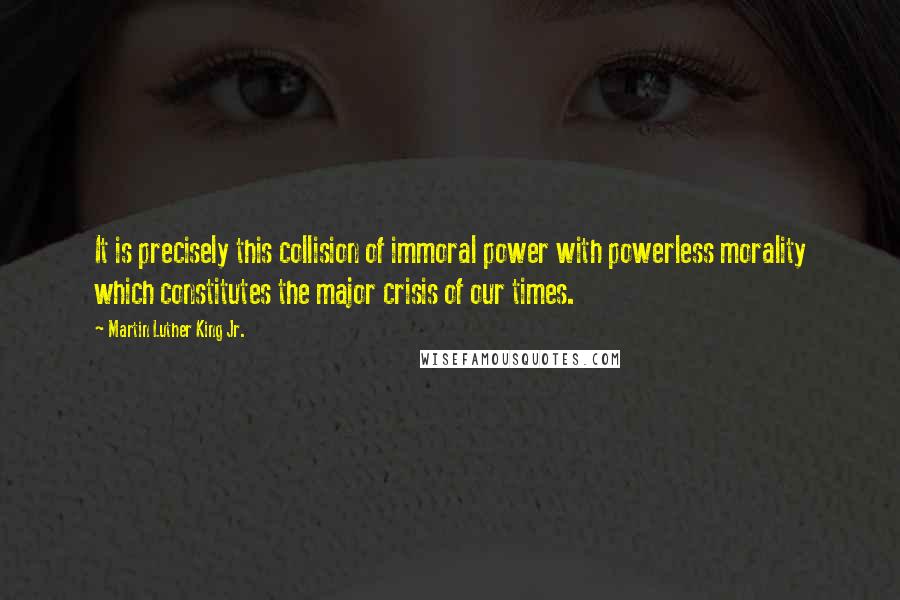 Martin Luther King Jr. Quotes: It is precisely this collision of immoral power with powerless morality which constitutes the major crisis of our times.