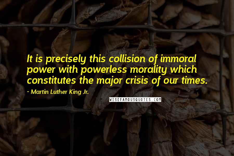 Martin Luther King Jr. Quotes: It is precisely this collision of immoral power with powerless morality which constitutes the major crisis of our times.