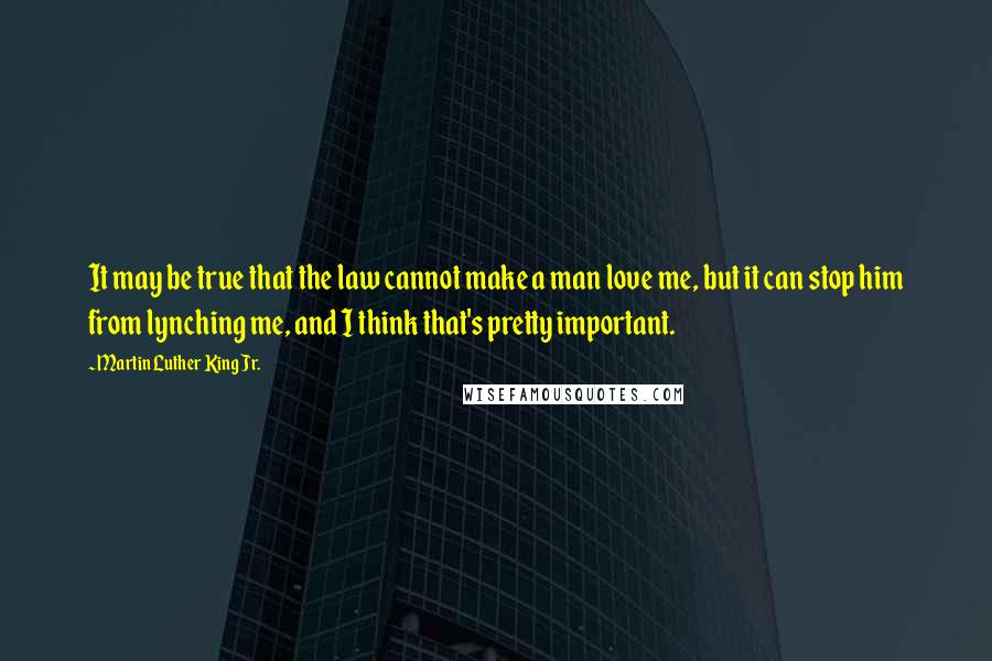 Martin Luther King Jr. Quotes: It may be true that the law cannot make a man love me, but it can stop him from lynching me, and I think that's pretty important.