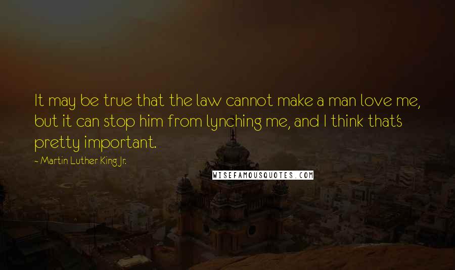 Martin Luther King Jr. Quotes: It may be true that the law cannot make a man love me, but it can stop him from lynching me, and I think that's pretty important.