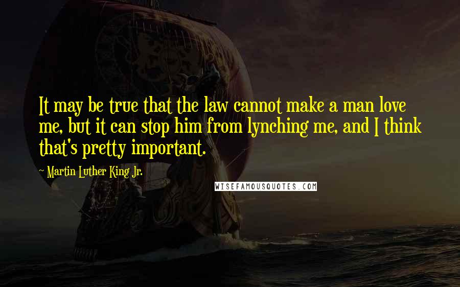 Martin Luther King Jr. Quotes: It may be true that the law cannot make a man love me, but it can stop him from lynching me, and I think that's pretty important.