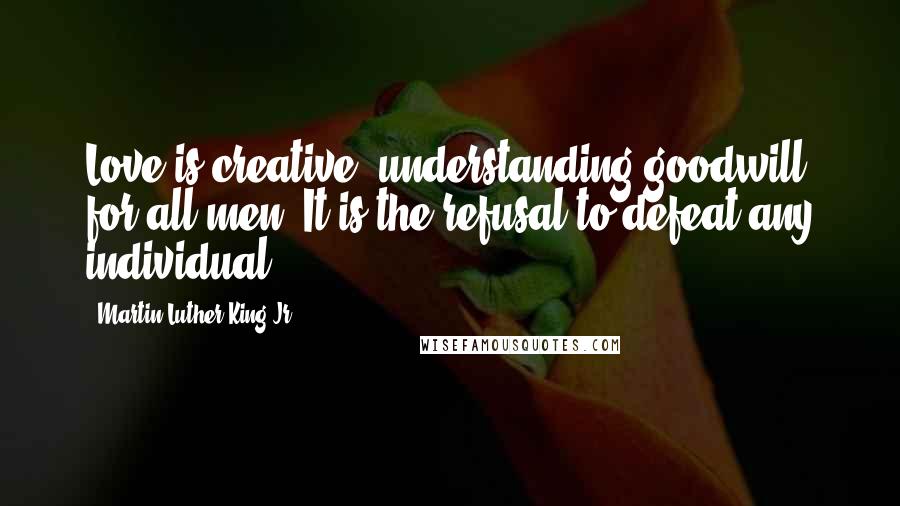 Martin Luther King Jr. Quotes: Love is creative, understanding goodwill for all men. It is the refusal to defeat any individual.