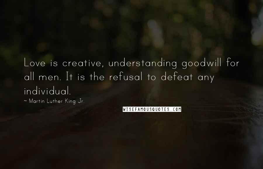 Martin Luther King Jr. Quotes: Love is creative, understanding goodwill for all men. It is the refusal to defeat any individual.