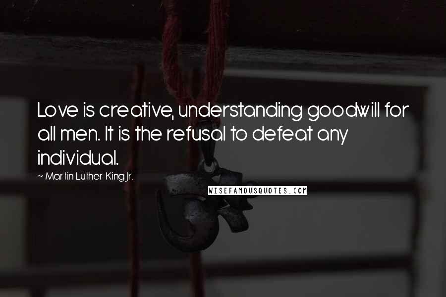 Martin Luther King Jr. Quotes: Love is creative, understanding goodwill for all men. It is the refusal to defeat any individual.
