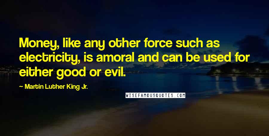 Martin Luther King Jr. Quotes: Money, like any other force such as electricity, is amoral and can be used for either good or evil.