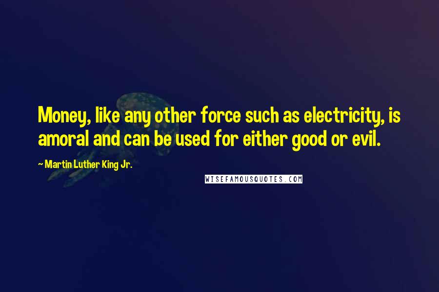 Martin Luther King Jr. Quotes: Money, like any other force such as electricity, is amoral and can be used for either good or evil.