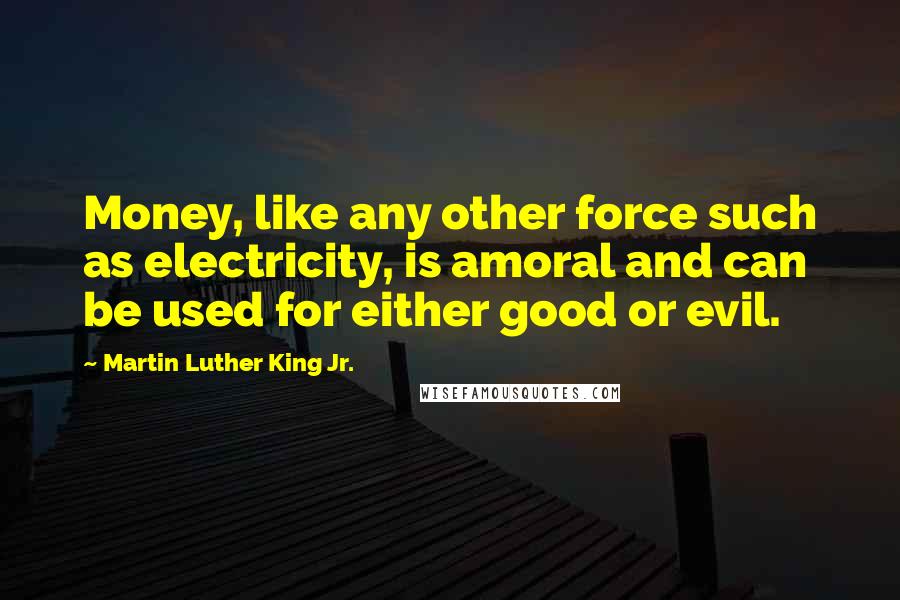 Martin Luther King Jr. Quotes: Money, like any other force such as electricity, is amoral and can be used for either good or evil.