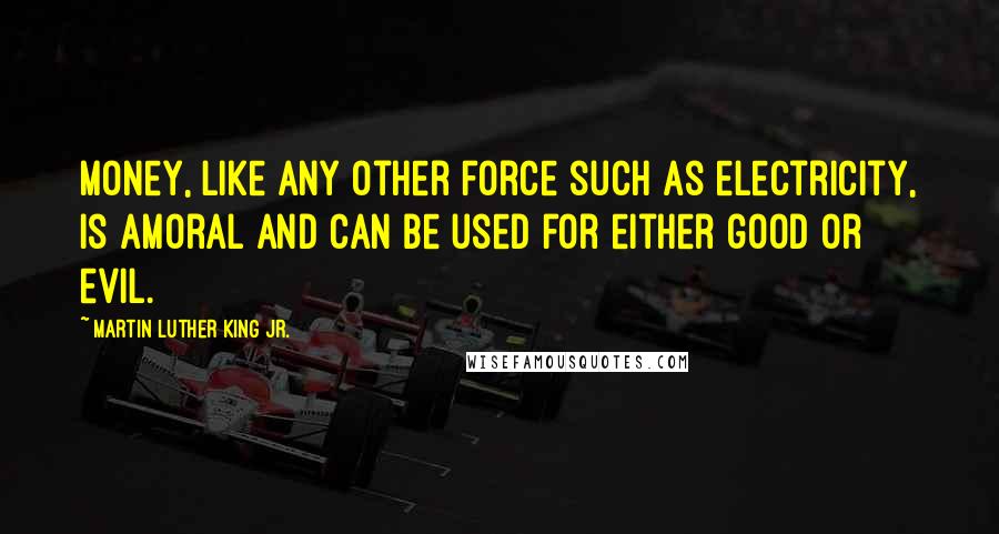 Martin Luther King Jr. Quotes: Money, like any other force such as electricity, is amoral and can be used for either good or evil.