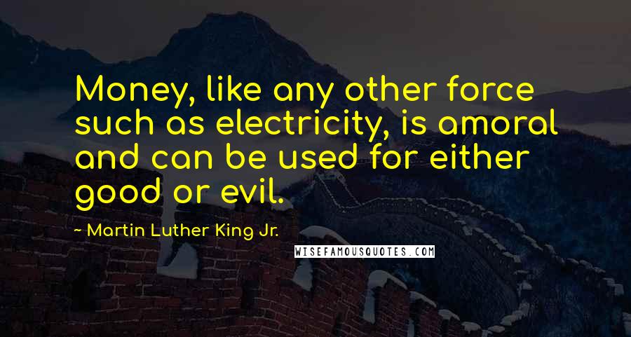 Martin Luther King Jr. Quotes: Money, like any other force such as electricity, is amoral and can be used for either good or evil.