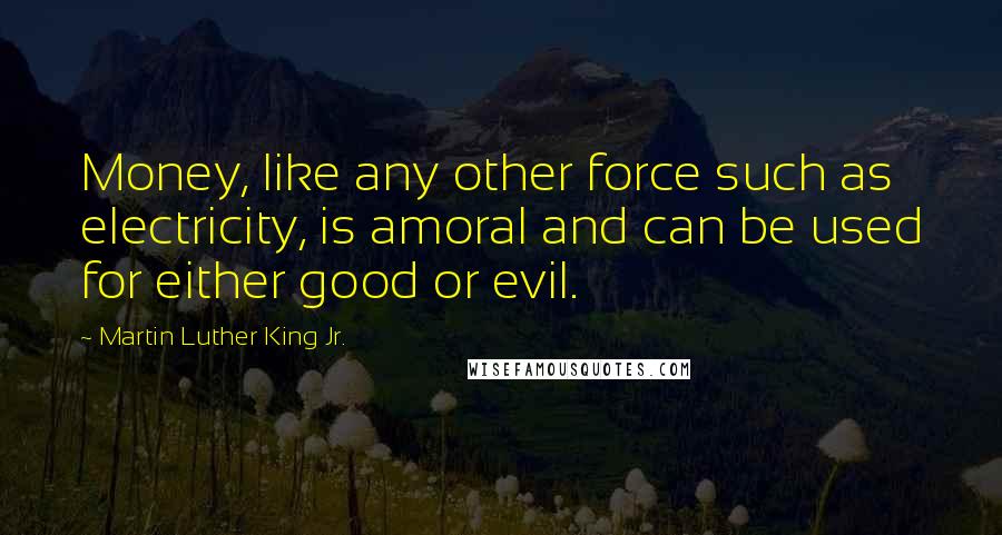 Martin Luther King Jr. Quotes: Money, like any other force such as electricity, is amoral and can be used for either good or evil.