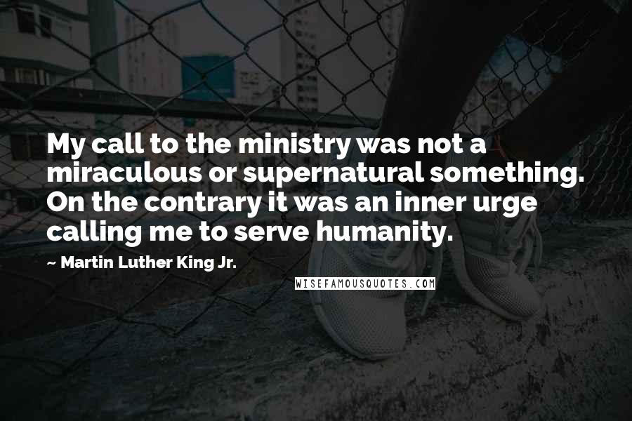 Martin Luther King Jr. Quotes: My call to the ministry was not a miraculous or supernatural something. On the contrary it was an inner urge calling me to serve humanity.