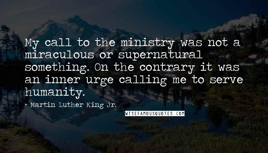 Martin Luther King Jr. Quotes: My call to the ministry was not a miraculous or supernatural something. On the contrary it was an inner urge calling me to serve humanity.