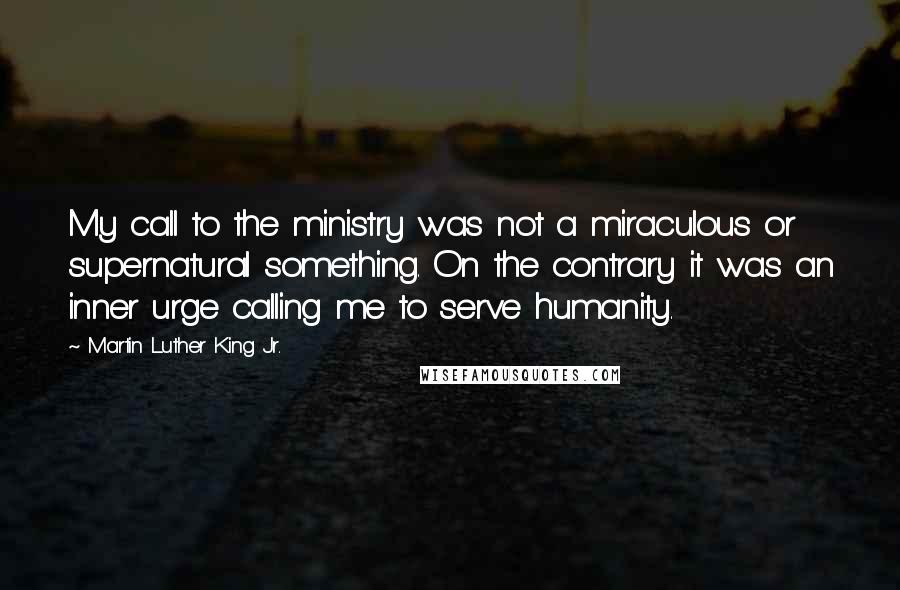 Martin Luther King Jr. Quotes: My call to the ministry was not a miraculous or supernatural something. On the contrary it was an inner urge calling me to serve humanity.