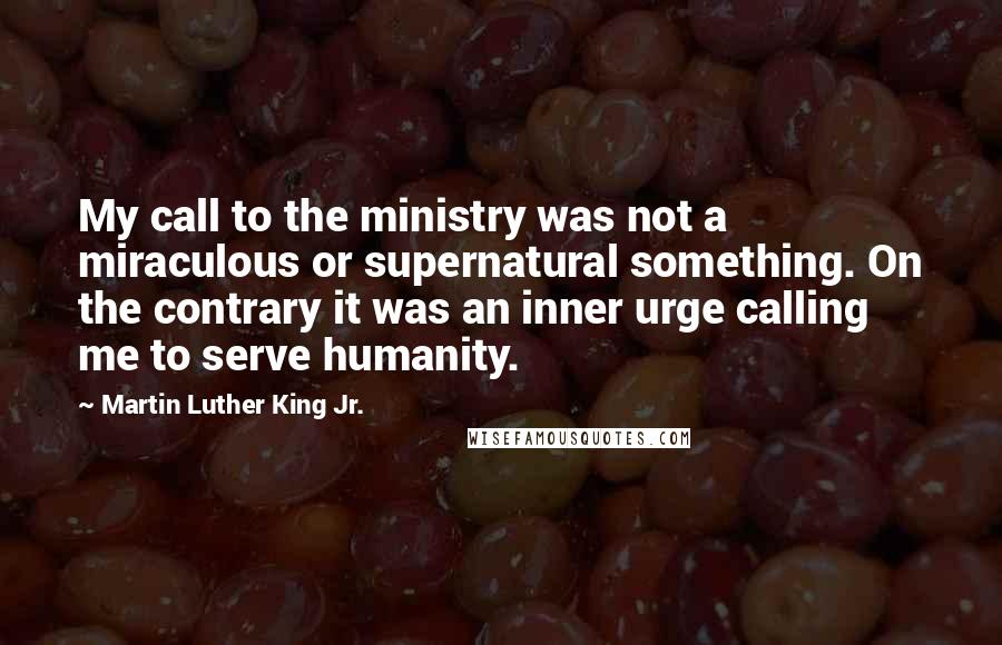 Martin Luther King Jr. Quotes: My call to the ministry was not a miraculous or supernatural something. On the contrary it was an inner urge calling me to serve humanity.