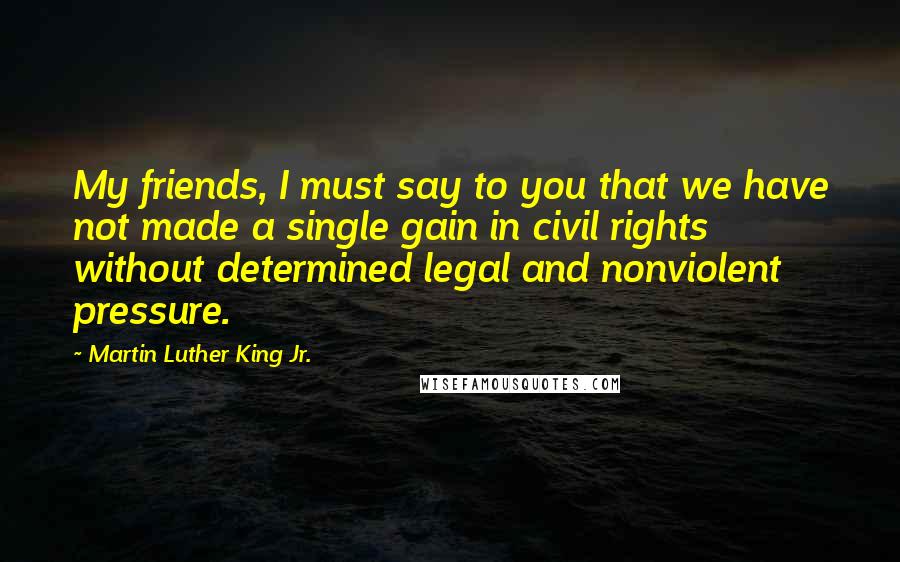 Martin Luther King Jr. Quotes: My friends, I must say to you that we have not made a single gain in civil rights without determined legal and nonviolent pressure.