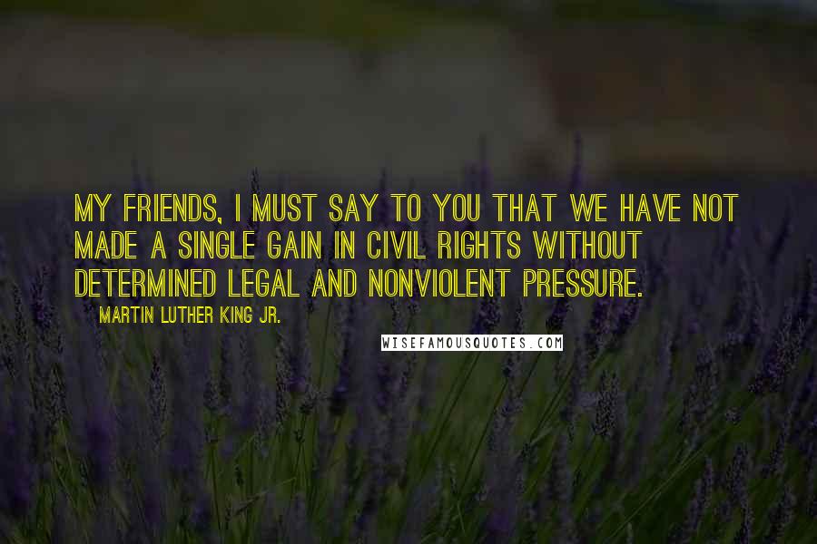 Martin Luther King Jr. Quotes: My friends, I must say to you that we have not made a single gain in civil rights without determined legal and nonviolent pressure.