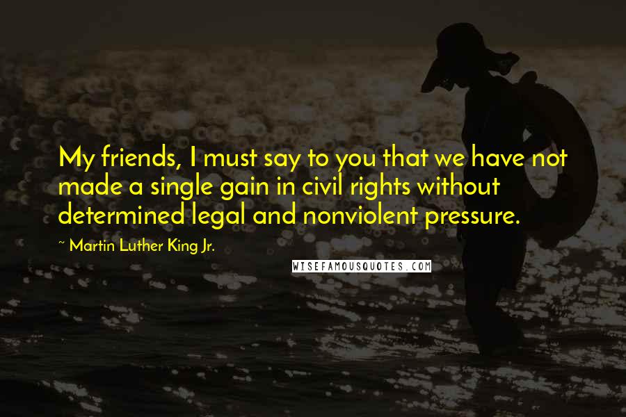 Martin Luther King Jr. Quotes: My friends, I must say to you that we have not made a single gain in civil rights without determined legal and nonviolent pressure.