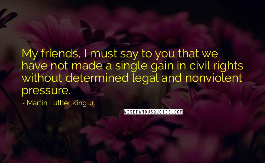 Martin Luther King Jr. Quotes: My friends, I must say to you that we have not made a single gain in civil rights without determined legal and nonviolent pressure.