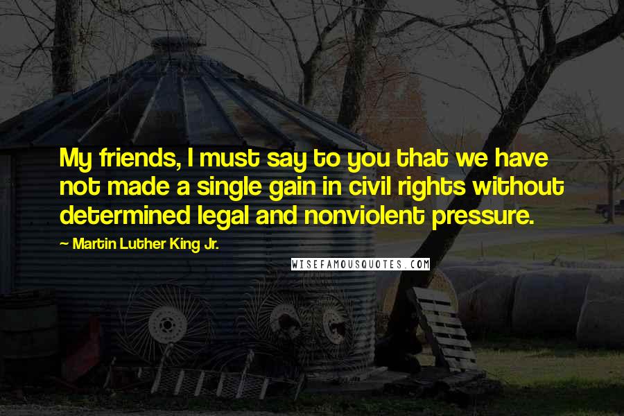 Martin Luther King Jr. Quotes: My friends, I must say to you that we have not made a single gain in civil rights without determined legal and nonviolent pressure.