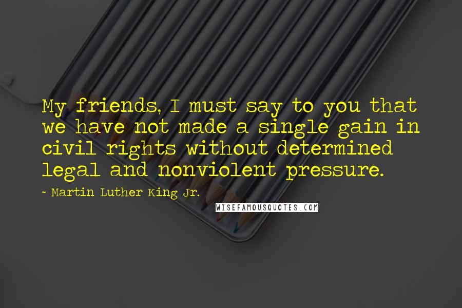 Martin Luther King Jr. Quotes: My friends, I must say to you that we have not made a single gain in civil rights without determined legal and nonviolent pressure.