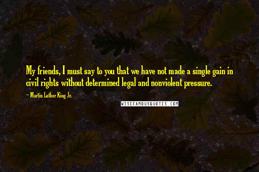 Martin Luther King Jr. Quotes: My friends, I must say to you that we have not made a single gain in civil rights without determined legal and nonviolent pressure.
