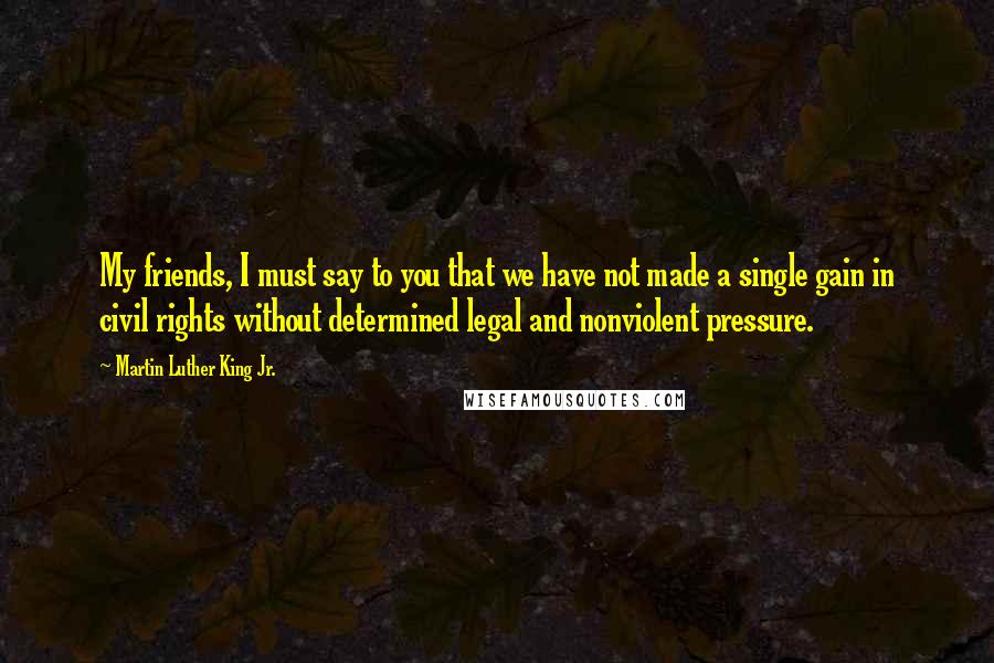 Martin Luther King Jr. Quotes: My friends, I must say to you that we have not made a single gain in civil rights without determined legal and nonviolent pressure.