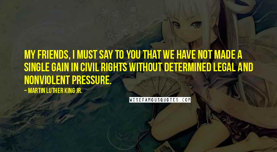 Martin Luther King Jr. Quotes: My friends, I must say to you that we have not made a single gain in civil rights without determined legal and nonviolent pressure.