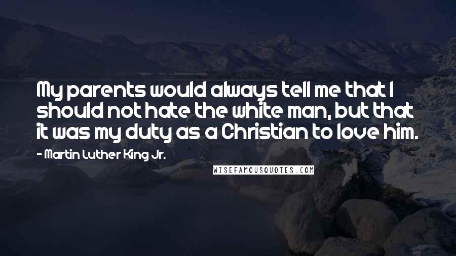 Martin Luther King Jr. Quotes: My parents would always tell me that I should not hate the white man, but that it was my duty as a Christian to love him.