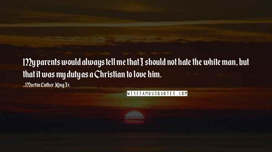 Martin Luther King Jr. Quotes: My parents would always tell me that I should not hate the white man, but that it was my duty as a Christian to love him.