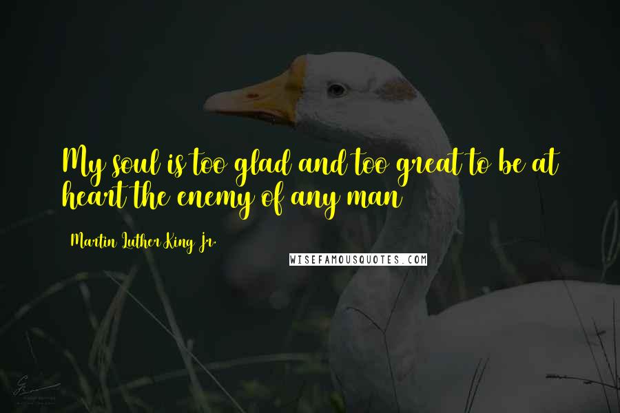 Martin Luther King Jr. Quotes: My soul is too glad and too great to be at heart the enemy of any man