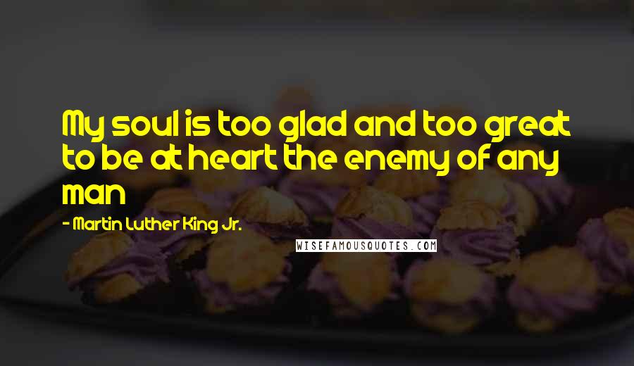 Martin Luther King Jr. Quotes: My soul is too glad and too great to be at heart the enemy of any man