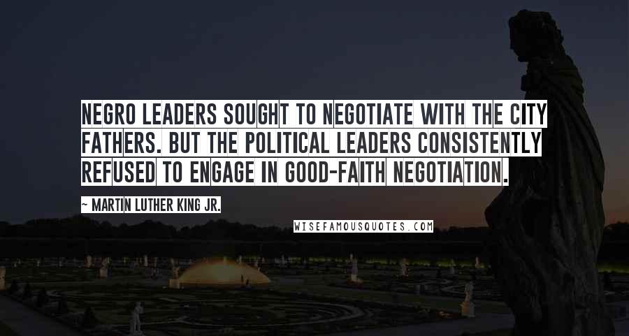 Martin Luther King Jr. Quotes: Negro leaders sought to negotiate with the city fathers. But the political leaders consistently refused to engage in good-faith negotiation.