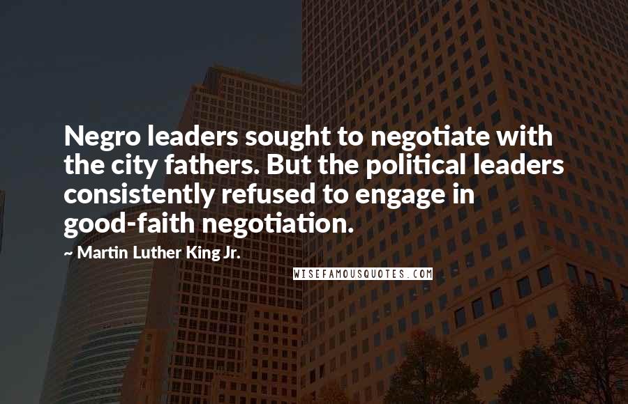 Martin Luther King Jr. Quotes: Negro leaders sought to negotiate with the city fathers. But the political leaders consistently refused to engage in good-faith negotiation.