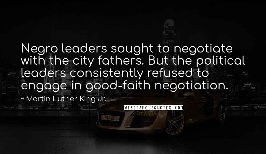 Martin Luther King Jr. Quotes: Negro leaders sought to negotiate with the city fathers. But the political leaders consistently refused to engage in good-faith negotiation.