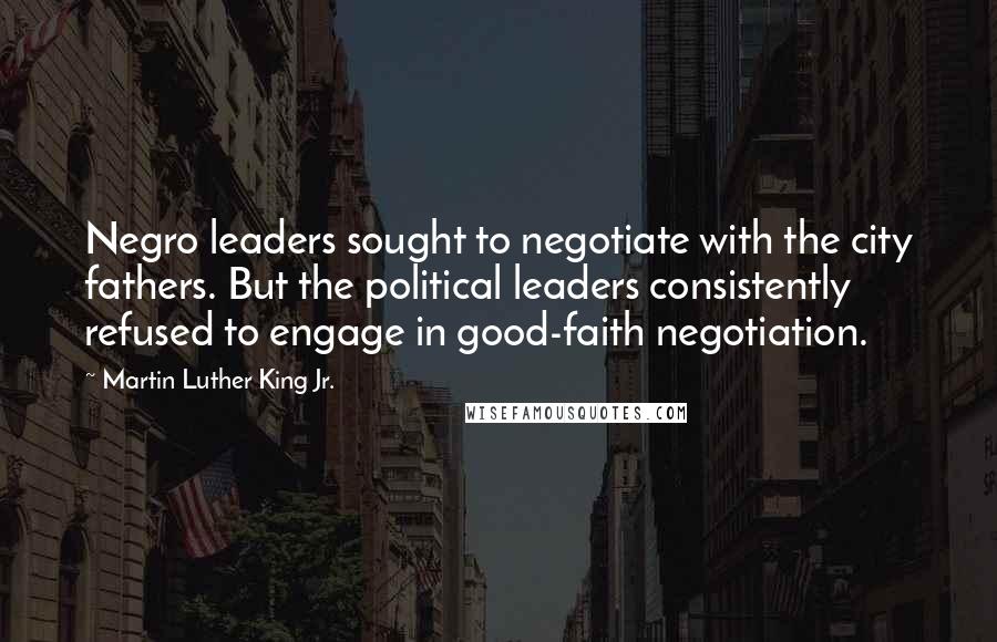 Martin Luther King Jr. Quotes: Negro leaders sought to negotiate with the city fathers. But the political leaders consistently refused to engage in good-faith negotiation.