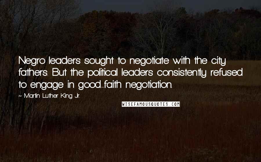 Martin Luther King Jr. Quotes: Negro leaders sought to negotiate with the city fathers. But the political leaders consistently refused to engage in good-faith negotiation.