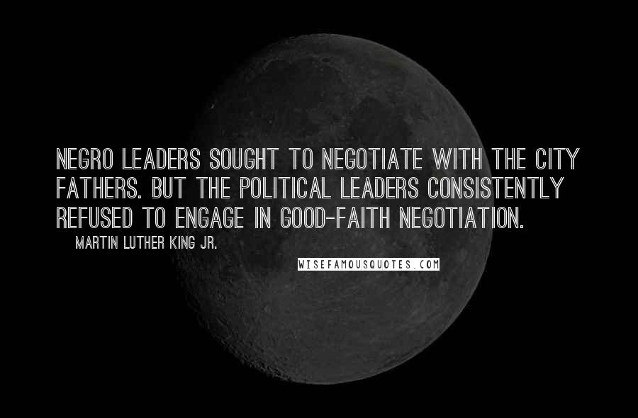 Martin Luther King Jr. Quotes: Negro leaders sought to negotiate with the city fathers. But the political leaders consistently refused to engage in good-faith negotiation.