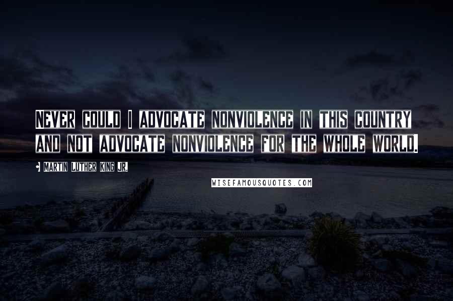 Martin Luther King Jr. Quotes: Never could I advocate nonviolence in this country and not advocate nonviolence for the whole world.