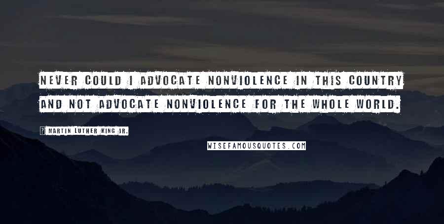 Martin Luther King Jr. Quotes: Never could I advocate nonviolence in this country and not advocate nonviolence for the whole world.