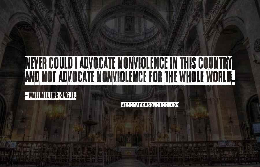 Martin Luther King Jr. Quotes: Never could I advocate nonviolence in this country and not advocate nonviolence for the whole world.