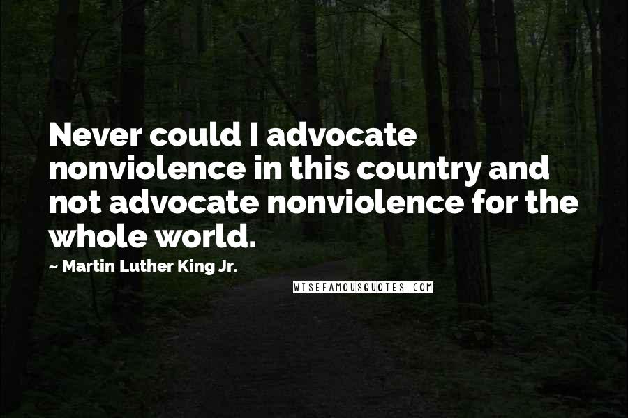 Martin Luther King Jr. Quotes: Never could I advocate nonviolence in this country and not advocate nonviolence for the whole world.