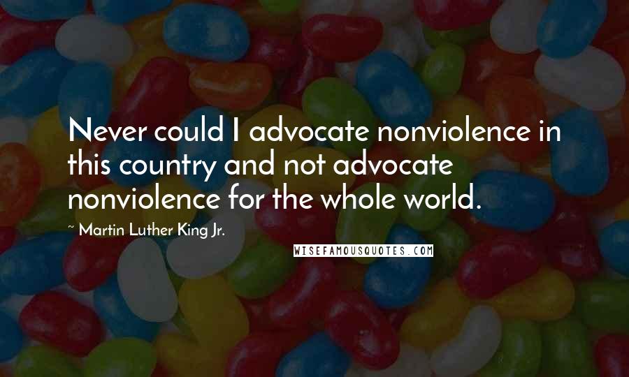 Martin Luther King Jr. Quotes: Never could I advocate nonviolence in this country and not advocate nonviolence for the whole world.