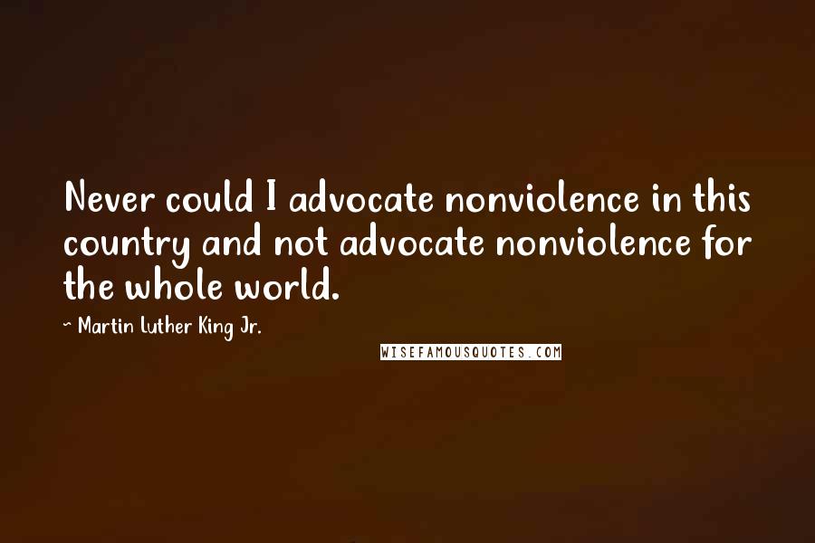 Martin Luther King Jr. Quotes: Never could I advocate nonviolence in this country and not advocate nonviolence for the whole world.