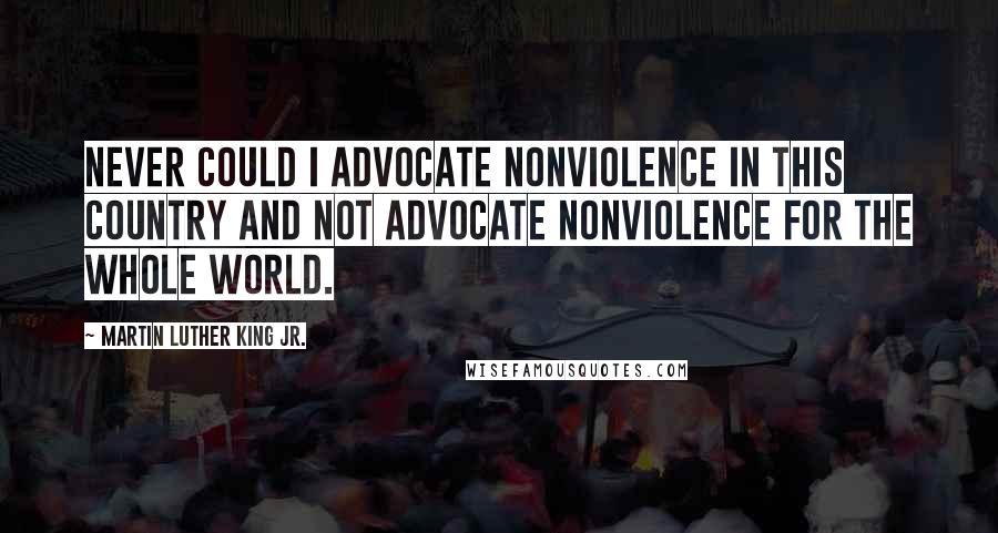 Martin Luther King Jr. Quotes: Never could I advocate nonviolence in this country and not advocate nonviolence for the whole world.