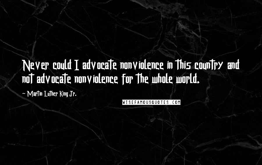 Martin Luther King Jr. Quotes: Never could I advocate nonviolence in this country and not advocate nonviolence for the whole world.