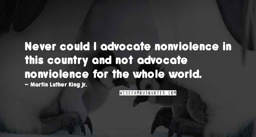 Martin Luther King Jr. Quotes: Never could I advocate nonviolence in this country and not advocate nonviolence for the whole world.