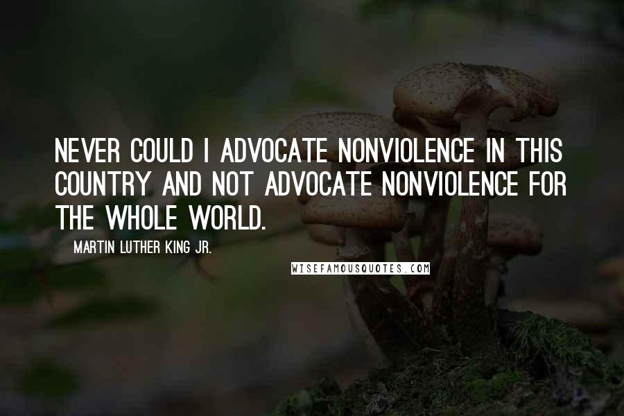 Martin Luther King Jr. Quotes: Never could I advocate nonviolence in this country and not advocate nonviolence for the whole world.